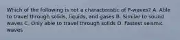 Which of the following is not a characteristic of P-waves? A. Able to travel through solids, liquids, and gases B. Similar to sound waves C. Only able to travel through solids D. Fastest seismic waves