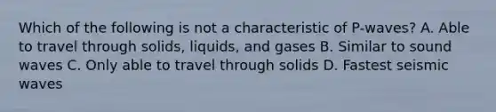 Which of the following is not a characteristic of P-waves? A. Able to travel through solids, liquids, and gases B. Similar to sound waves C. Only able to travel through solids D. Fastest seismic waves