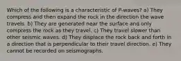 Which of the following is a characteristic of P-waves? a) They compress and then expand the rock in the direction the wave travels. b) They are generated near the surface and only compress the rock as they travel. c) They travel slower than other seismic waves. d) They displace the rock back and forth in a direction that is perpendicular to their travel direction. e) They cannot be recorded on seismographs.