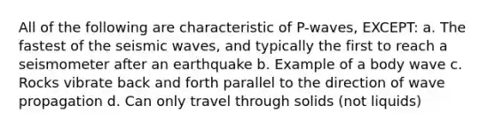 All of the following are characteristic of P-waves, EXCEPT: a. The fastest of the seismic waves, and typically the first to reach a seismometer after an earthquake b. Example of a body wave c. Rocks vibrate back and forth parallel to the direction of wave propagation d. Can only travel through solids (not liquids)