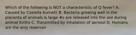 Which of the following is NOT a characteristic of Q fever? A. Caused by Coxiella burnetii B. Bacteria growing well in the placenta of animals & large #s are released into the soil during animal births C. Transmitted by inhalation of aerosol D. Humans are the only reservoir