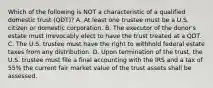 Which of the following is NOT a characteristic of a qualified domestic trust (QDT)? A. At least one trustee must be a U.S. citizen or domestic corporation. B. The executor of the donor's estate must irrevocably elect to have the trust treated at a QDT. C. The U.S. trustee must have the right to withhold federal estate taxes from any distribution. D. Upon termination of the trust, the U.S. trustee must file a final accounting with the IRS and a tax of 55% the current fair market value of the trust assets shall be assessed.