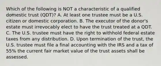 Which of the following is NOT a characteristic of a qualified domestic trust (QDT)? A. At least one trustee must be a U.S. citizen or domestic corporation. B. The executor of the donor's estate must irrevocably elect to have the trust treated at a QDT. C. The U.S. trustee must have the right to withhold federal estate taxes from any distribution. D. Upon termination of the trust, the U.S. trustee must file a final accounting with the IRS and a tax of 55% the current fair market value of the trust assets shall be assessed.