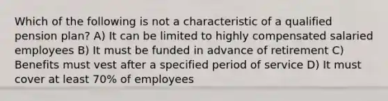 Which of the following is not a characteristic of a qualified pension plan? A) It can be limited to highly compensated salaried employees B) It must be funded in advance of retirement C) Benefits must vest after a specified period of service D) It must cover at least 70% of employees