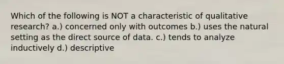 Which of the following is NOT a characteristic of qualitative research? a.) concerned only with outcomes b.) uses the natural setting as the direct source of data. c.) tends to analyze inductively d.) descriptive