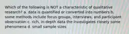 Which of the following is NOT a characteristic of qualitative research? a. data is quantified or converted into numbers b. some methods include focus groups, interviews, and participant observation c. rich, in-depth data the investigates closely some phenomena d. small sample sizes