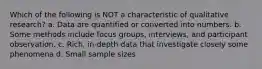 Which of the following is NOT a characteristic of qualitative research? a. Data are quantified or converted into numbers. b. Some methods include focus groups, interviews, and participant observation. c. Rich, in-depth data that investigate closely some phenomena d. Small sample sizes