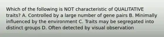 Which of the following is NOT characteristic of QUALITATIVE traits? A. Controlled by a large number of gene pairs B. Minimally influenced by the environment C. Traits may be segregated into distinct groups D. Often detected by visual observation