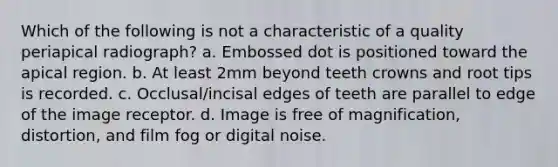 Which of the following is not a characteristic of a quality periapical radiograph? a. Embossed dot is positioned toward the apical region. b. At least 2mm beyond teeth crowns and root tips is recorded. c. Occlusal/incisal edges of teeth are parallel to edge of the image receptor. d. Image is free of magnification, distortion, and film fog or digital noise.