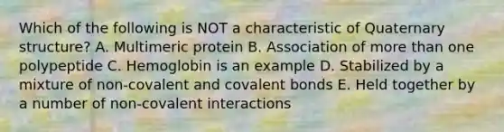 Which of the following is NOT a characteristic of Quaternary structure? A. Multimeric protein B. Association of more than one polypeptide C. Hemoglobin is an example D. Stabilized by a mixture of non-covalent and covalent bonds E. Held together by a number of non-covalent interactions