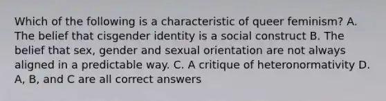 Which of the following is a characteristic of queer feminism? A. The belief that cisgender identity is a social construct B. The belief that sex, gender and sexual orientation are not always aligned in a predictable way. C. A critique of heteronormativity D. A, B, and C are all correct answers