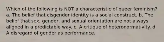 Which of the following is NOT a characteristic of queer feminism? a. The belief that cisgender identity is a social construct. b. The belief that sex, gender, and sexual orientation are not always aligned in a predictable way. c. A critique of heteronormativity. d. A disregard of gender as performance.