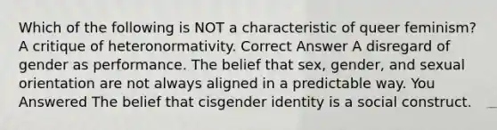 Which of the following is NOT a characteristic of queer feminism? A critique of heteronormativity. Correct Answer A disregard of gender as performance. The belief that sex, gender, and sexual orientation are not always aligned in a predictable way. You Answered The belief that cis<a href='https://www.questionai.com/knowledge/kyhXSBYVgx-gender-identity' class='anchor-knowledge'>gender identity</a> is a social construct.