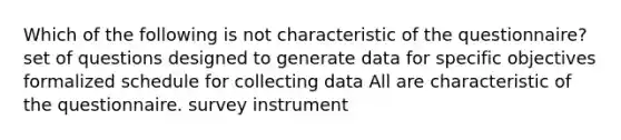 Which of the following is not characteristic of the questionnaire? set of questions designed to generate data for specific objectives formalized schedule for collecting data All are characteristic of the questionnaire. survey instrument