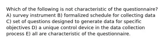 Which of the following is not characteristic of the questionnaire? A) survey instrument B) formalized schedule for collecting data C) set of questions designed to generate data for specific objectives D) a unique control device in the data collection process E) all are characteristic of the questionnaire.