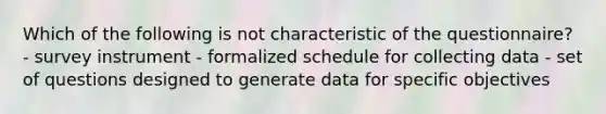 Which of the following is not characteristic of the questionnaire? - survey instrument - formalized schedule for collecting data - set of questions designed to generate data for specific objectives