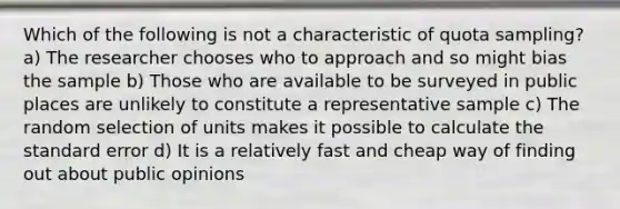 Which of the following is not a characteristic of quota sampling? a) The researcher chooses who to approach and so might bias the sample b) Those who are available to be surveyed in public places are unlikely to constitute a representative sample c) The random selection of units makes it possible to calculate the standard error d) It is a relatively fast and cheap way of finding out about public opinions