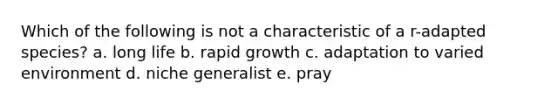 Which of the following is not a characteristic of a r-adapted species? a. long life b. rapid growth c. adaptation to varied environment d. niche generalist e. pray