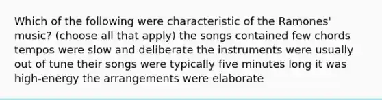 Which of the following were characteristic of the Ramones' music? (choose all that apply) the songs contained few chords tempos were slow and deliberate the instruments were usually out of tune their songs were typically five minutes long it was high-energy the arrangements were elaborate