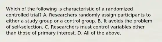 Which of the following is characteristic of a randomized controlled trial? A. Researchers randomly assign participants to either a study group or a control group. B. It avoids the problem of self-selection. C. Researchers must control variables other than those of primary interest. D. All of the above.