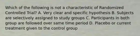 Which of the following is not a characteristic of Randomized Controlled Trial? A. Very clear and specific hypothesis B. Subjects are selectively assigned to study groups C. Participants in both group are followed over same time period D. Placebo or current treatment given to the control group