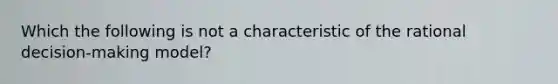 Which the following is not a characteristic of the rational decision-making model?