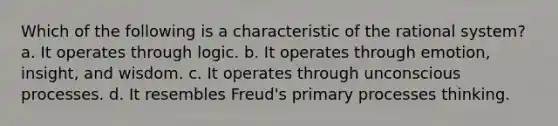 Which of the following is a characteristic of the rational system? a. It operates through logic. b. It operates through emotion, insight, and wisdom. c. It operates through unconscious processes. d. It resembles Freud's primary processes thinking.