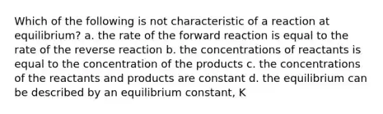 Which of the following is not characteristic of a reaction at equilibrium? a. the rate of the forward reaction is equal to the rate of the reverse reaction b. the concentrations of reactants is equal to the concentration of the products c. the concentrations of the reactants and products are constant d. the equilibrium can be described by an equilibrium constant, K