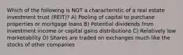 Which of the following is NOT a characteristic of a real estate investment trust (REIT)? A) Pooling of capital to purchase properties or mortgage loans B) Potential dividends from investment income or capital gains distributions C) Relatively low marketability D) Shares are traded on exchanges much like the stocks of other companies