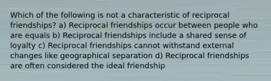 Which of the following is not a characteristic of reciprocal friendships? a) Reciprocal friendships occur between people who are equals b) Reciprocal friendships include a shared sense of loyalty c) Reciprocal friendships cannot withstand external changes like geographical separation d) Reciprocal friendships are often considered the ideal friendship