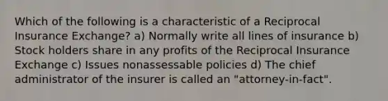 Which of the following is a characteristic of a Reciprocal Insurance Exchange? a) Normally write all lines of insurance b) Stock holders share in any profits of the Reciprocal Insurance Exchange c) Issues nonassessable policies d) The chief administrator of the insurer is called an "attorney-in-fact".