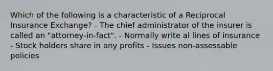 Which of the following is a characteristic of a Reciprocal Insurance Exchange? - The chief administrator of the insurer is called an "attorney-in-fact". - Normally write al lines of insurance - Stock holders share in any profits - Issues non-assessable policies