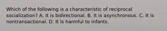 Which of the following is a characteristic of reciprocal socialization? A. It is bidirectional. B. It is asynchronous. C. It is nontransactional. D. It is harmful to infants.