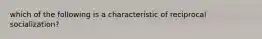 which of the following is a characteristic of reciprocal socialization?