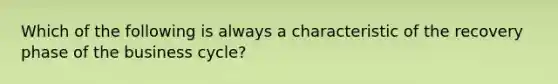 Which of the following is always a characteristic of the recovery phase of the business cycle?