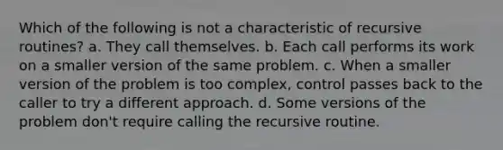 Which of the following is not a characteristic of recursive routines? a. They call themselves. b. Each call performs its work on a smaller version of the same problem. c. When a smaller version of the problem is too complex, control passes back to the caller to try a different approach. d. Some versions of the problem don't require calling the recursive routine.