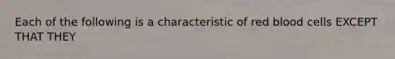 Each of the following is a characteristic of red blood cells EXCEPT THAT THEY