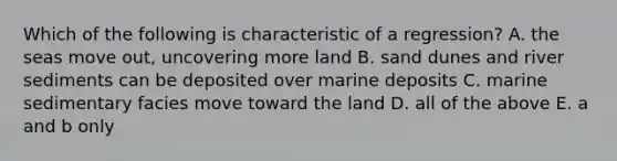 Which of the following is characteristic of a regression? A. the seas move out, uncovering more land B. sand dunes and river sediments can be deposited over marine deposits C. marine sedimentary facies move toward the land D. all of the above E. a and b only