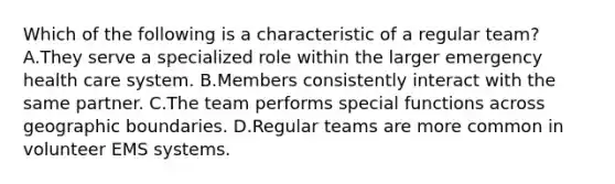 Which of the following is a characteristic of a regular team? A.They serve a specialized role within the larger emergency health care system. B.Members consistently interact with the same partner. C.The team performs special functions across geographic boundaries. D.Regular teams are more common in volunteer EMS systems.