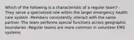 Which of the following is a characteristic of a regular team? -They serve a specialized role within the larger emergency health care system -Members consistently interact with the same partner -The team performs special functions across geographic boundaries -Regular teams are more common in volunteer EMS systems