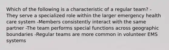 Which of the following is a characteristic of a regular team? -They serve a specialized role within the larger emergency health care system -Members consistently interact with the same partner -The team performs special functions across geographic boundaries -Regular teams are more common in volunteer EMS systems