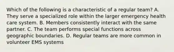 Which of the following is a characteristic of a regular team? A. They serve a specialized role within the larger emergency health care system. B. Members consistently interact with the same partner. C. The team performs special functions across geographic boundaries. D. Regular teams are more common in volunteer EMS systems