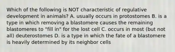 Which of the following is NOT characteristic of regulative development in animals? A. usually occurs in protostomes B. is a type in which removing a blastomere causes the remaining blastomeres to "fill in" for the lost cell C. occurs in most (but not all) deuterostomes D. is a type in which the fate of a blastomere is heavily determined by its neighbor cells