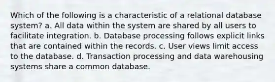 Which of the following is a characteristic of a relational database system? a. All data within the system are shared by all users to facilitate integration. b. Database processing follows explicit links that are contained within the records. c. User views limit access to the database. d. Transaction processing and data warehousing systems share a common database.