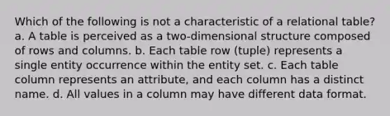 Which of the following is not a characteristic of a relational table? a. A table is perceived as a two-dimensional structure composed of rows and columns. b. Each table row (tuple) represents a single entity occurrence within the entity set. c. Each table column represents an attribute, and each column has a distinct name. d. All values in a column may have different data format.