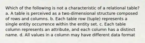 Which of the following is not a characteristic of a relational table? a. A table is perceived as a two-dimensional structure composed of rows and columns. b. Each table row (tuple) represents a single entity occurrence within the entity set. c. Each table column represents an attribute, and each column has a distinct name. d. All values in a column may have different data format