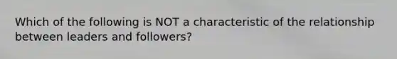 Which of the following is NOT a characteristic of the relationship between leaders and followers?