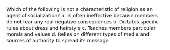 Which of the following is not a characteristic of religion as an agent of socialization? a. Is often ineffective because members do not fear any real negative consequences b. Dictates specific rules about dress and hairstyle c. Teaches members particular morals and values d. Relies on different types of media and sources of authority to spread its message