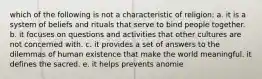 which of the following is not a characteristic of religion: a. it is a system of beliefs and rituals that serve to bind people together. b. it focuses on questions and activities that other cultures are not concerned with. c. it provides a set of answers to the dilemmas of human existence that make the world meaningful. it defines the sacred. e. it helps prevents anomie