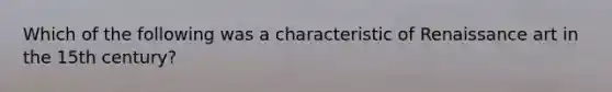 Which of the following was a characteristic of Renaissance art in the 15th century?